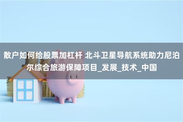 散户如何给股票加杠杆 北斗卫星导航系统助力尼泊尔综合旅游保障项目_发展_技术_中国