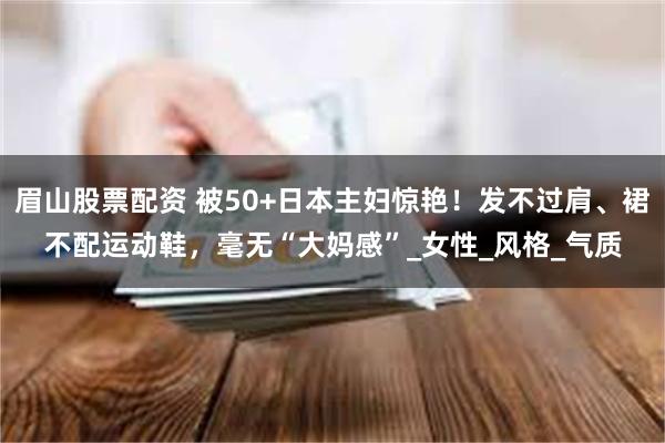 眉山股票配资 被50+日本主妇惊艳！发不过肩、裙不配运动鞋，毫无“大妈感”_女性_风格_气质
