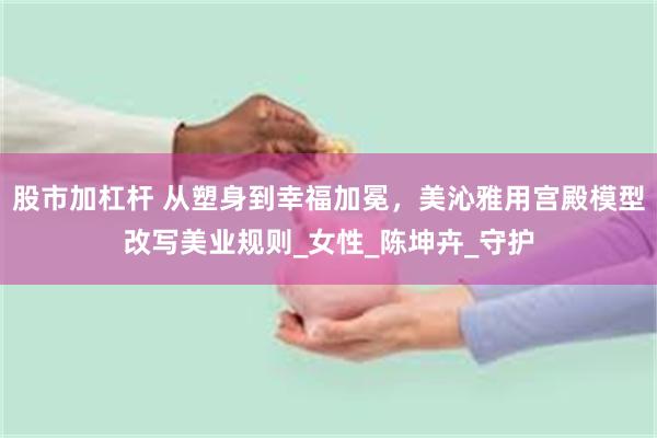 股市加杠杆 从塑身到幸福加冕，美沁雅用宫殿模型改写美业规则_女性_陈坤卉_守护