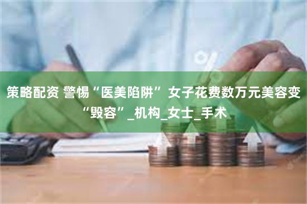 策略配资 警惕“医美陷阱” 女子花费数万元美容变“毁容”_机构_女士_手术