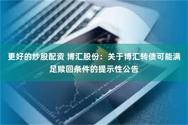 更好的炒股配资 博汇股份：关于博汇转债可能满足赎回条件的提示性公告