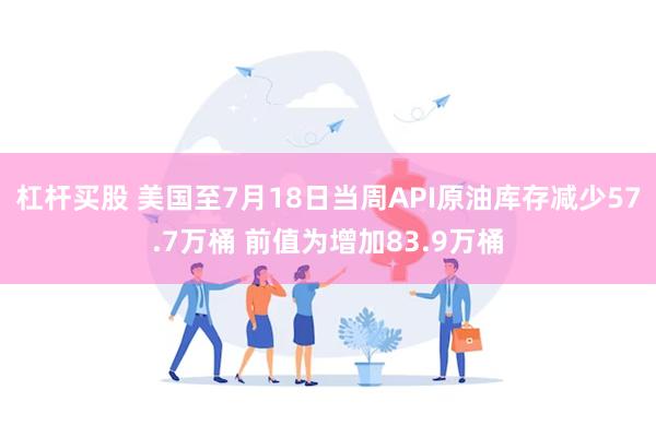 杠杆买股 美国至7月18日当周API原油库存减少57.7万桶 前值为增加83.9万桶