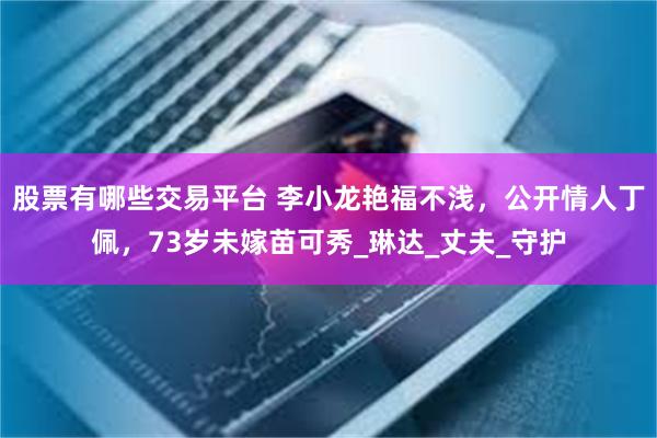 股票有哪些交易平台 李小龙艳福不浅，公开情人丁佩，73岁未嫁苗可秀_琳达_丈夫_守护