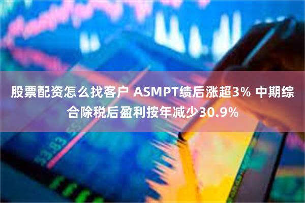 股票配资怎么找客户 ASMPT绩后涨超3% 中期综合除税后盈利按年减少30.9%