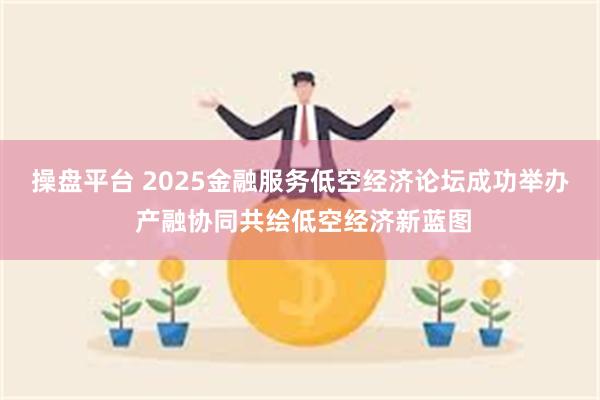操盘平台 2025金融服务低空经济论坛成功举办 产融协同共绘低空经济新蓝图