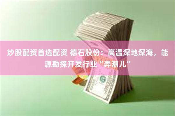 炒股配资首选配资 德石股份：高温深地深海，能源勘探开发行业“弄潮儿”