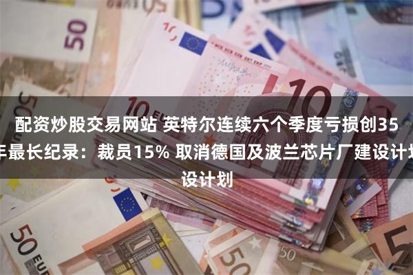 配资炒股交易网站 英特尔连续六个季度亏损创35年最长纪录：裁员15% 取消德国及波兰芯片厂建设计划