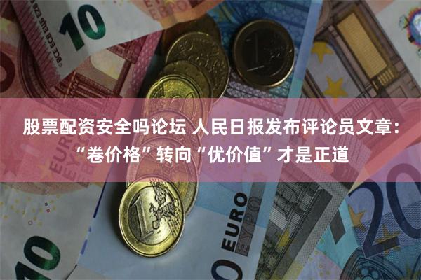 股票配资安全吗论坛 人民日报发布评论员文章：“卷价格”转向“优价值”才是正道