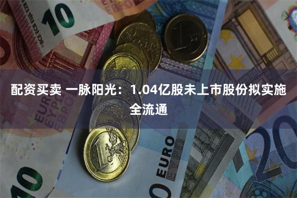 配资买卖 一脉阳光：1.04亿股未上市股份拟实施全流通
