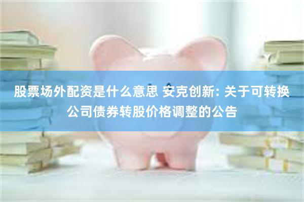 股票场外配资是什么意思 安克创新: 关于可转换公司债券转股价格调整的公告