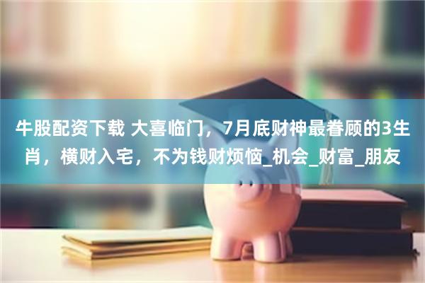 牛股配资下载 大喜临门，7月底财神最眷顾的3生肖，横财入宅，不为钱财烦恼_机会_财富_朋友