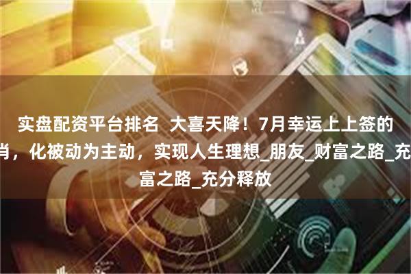 实盘配资平台排名  大喜天降！7月幸运上上签的3大生肖，化被动为主动，实现人生理想_朋友_财富之路_充分释放