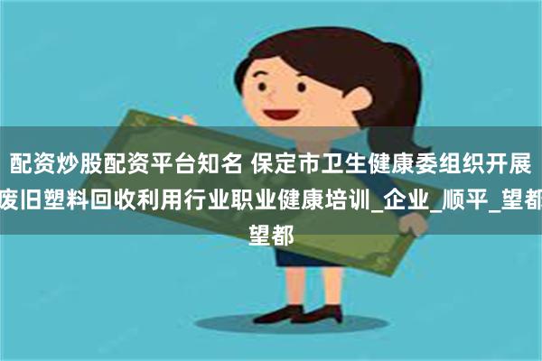 配资炒股配资平台知名 保定市卫生健康委组织开展废旧塑料回收利用行业职业健康培训_企业_顺平_望都