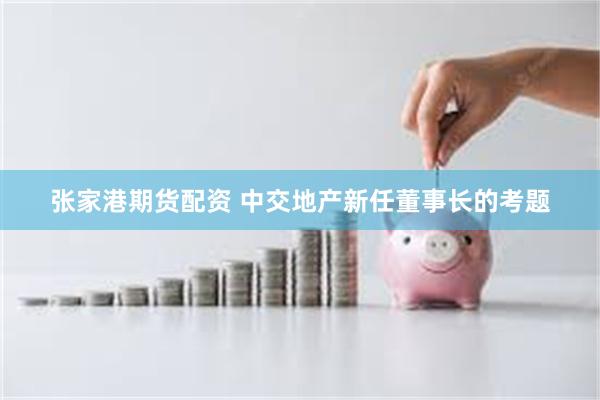 张家港期货配资 中交地产新任董事长的考题