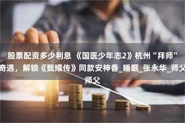 股票配资多少利息 《国医少年志2》杭州“拜师”奇遇，解锁《甄嬛传》同款安神香_睡眠_张永华_师父