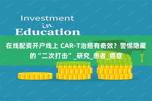 在线配资开户线上 CAR-T治癌有奇效？警惕隐藏的“二次打击”_研究_患者_癌症