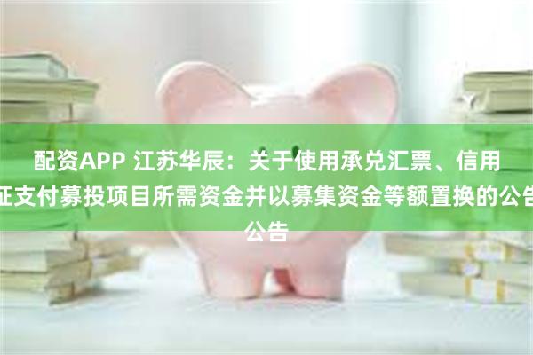 配资APP 江苏华辰：关于使用承兑汇票、信用证支付募投项目所需资金并以募集资金等额置换的公告