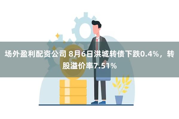 场外盈利配资公司 8月6日洪城转债下跌0.4%，转股溢价率7.51%