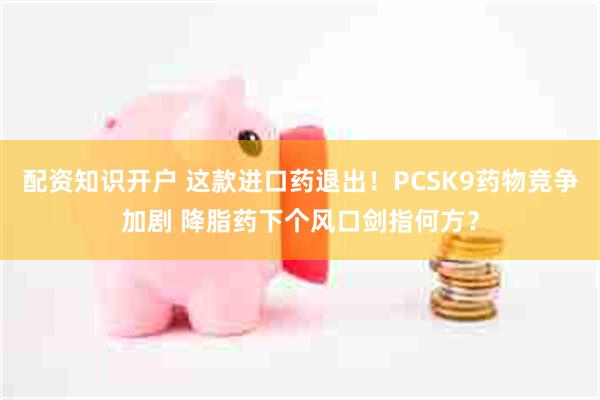 配资知识开户 这款进口药退出！PCSK9药物竞争加剧 降脂药下个风口剑指何方？