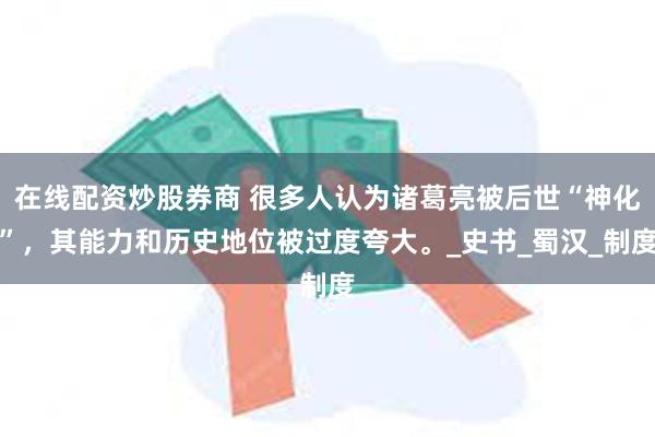 在线配资炒股券商 很多人认为诸葛亮被后世“神化”，其能力和历史地位被过度夸大。_史书_蜀汉_制度