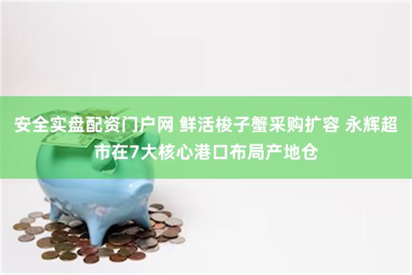 安全实盘配资门户网 鲜活梭子蟹采购扩容 永辉超市在7大核心港口布局产地仓