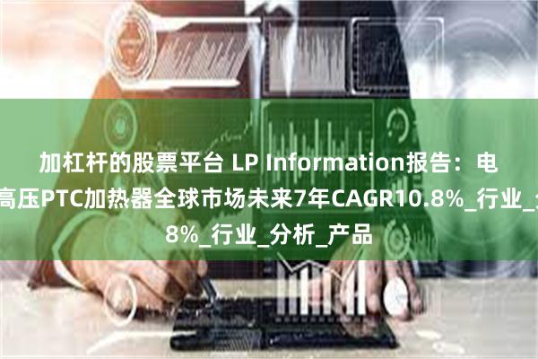 加杠杆的股票平台 LP Information报告：电动汽车用高压PTC加热器全球市场未来7年CAGR10.8%_行业_分析_产品