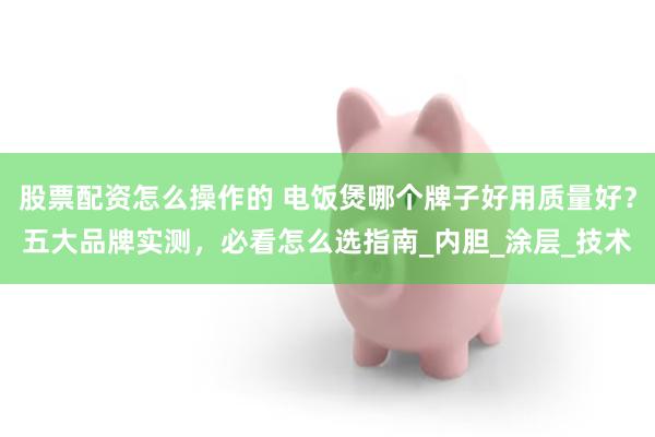 股票配资怎么操作的 电饭煲哪个牌子好用质量好？五大品牌实测，必看怎么选指南_内胆_涂层_技术