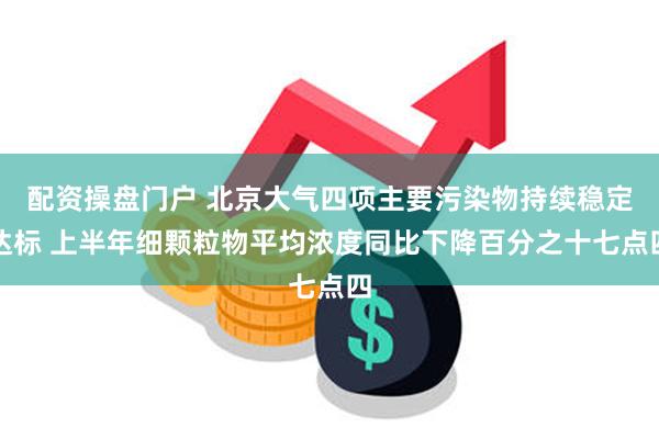 配资操盘门户 北京大气四项主要污染物持续稳定达标 上半年细颗粒物平均浓度同比下降百分之十七点四
