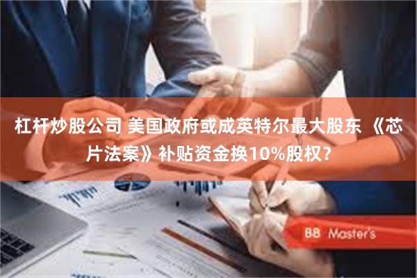 杠杆炒股公司 美国政府或成英特尔最大股东 《芯片法案》补贴资金换10%股权？