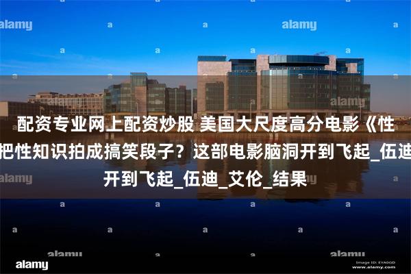 配资专业网上配资炒股 美国大尺度高分电影《性爱宝典》：把性知识拍成搞笑段子？这部电影脑洞开到飞起_伍迪_艾伦_结果