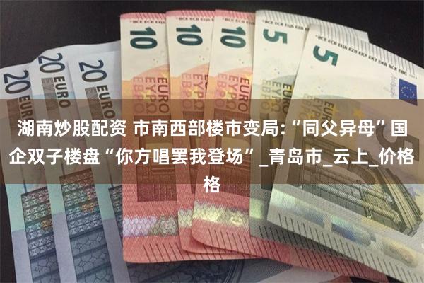 湖南炒股配资 市南西部楼市变局:“同父异母”国企双子楼盘“你方唱罢我登场”_青岛市_云上_价格