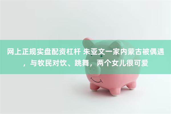 网上正规实盘配资杠杆 朱亚文一家内蒙古被偶遇，与牧民对饮、跳舞，两个女儿很可爱