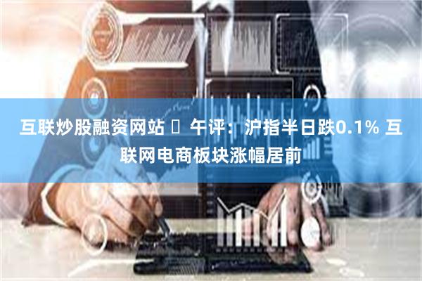 互联炒股融资网站 ​午评：沪指半日跌0.1% 互联网电商板块涨幅居前