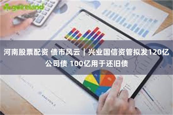 河南股票配资 债市风云｜兴业国信资管拟发120亿公司债 100亿用于还旧债