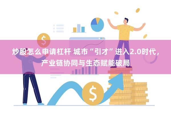 炒股怎么申请杠杆 城市“引才”进入2.0时代,产业链协同与生态赋能破局