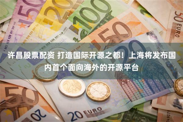 许昌股票配资 打造国际开源之都!上海将发布国内首个面向海外的开源平台